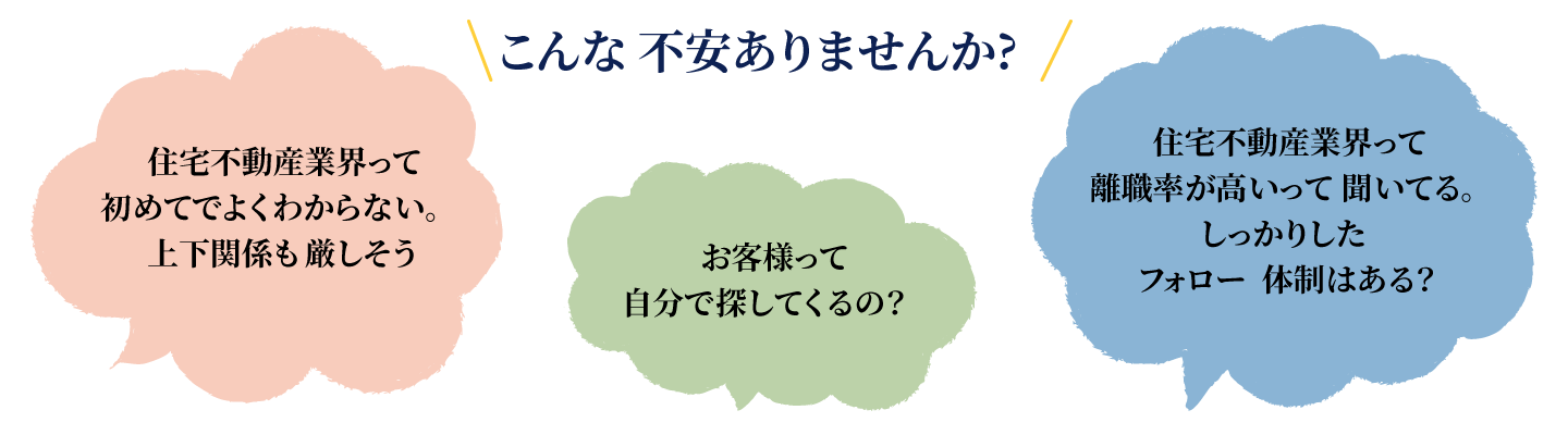 こんな不安ありませんか?住宅不動産業界って初めてでよくわからない。上下関係も厳しそう。お客様って自分で探してくるの？住宅不動産業界って離職率が高いって聞いてる。しっかりしたフォロー体制はある？