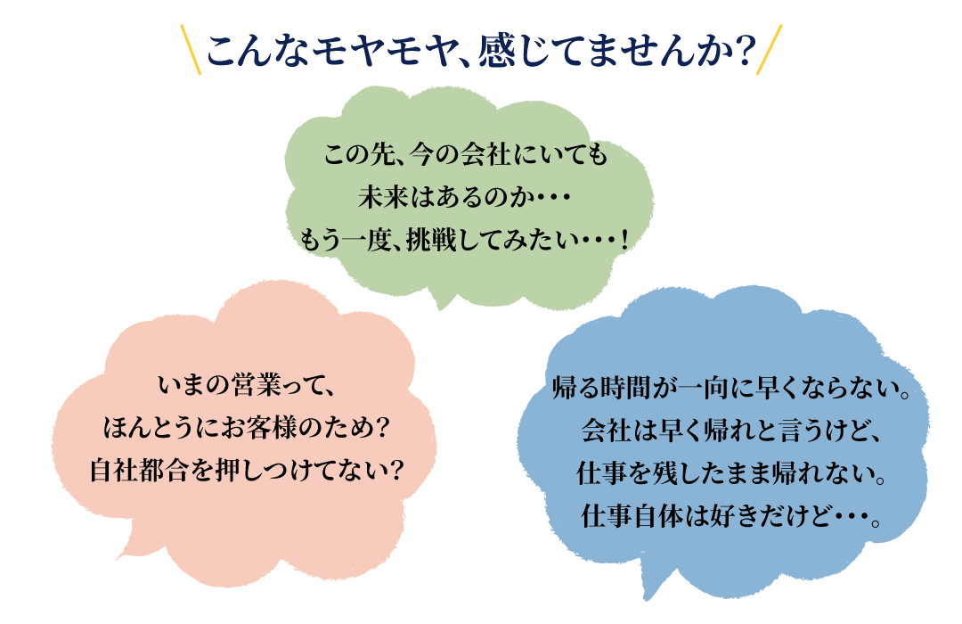 こんなモヤモヤ、感じてませんか?いまの営業って、ほんとうにお客様のため?自社都合を押しつけてない?この先、今の会社にいても未来はあるのか・・・もう一度、挑戦してみたい・・・!帰る時間が一向に早くならない。会社は早く帰れと言うけど、仕事を残したまま帰れない。仕事自体は好きだけど・・・。
