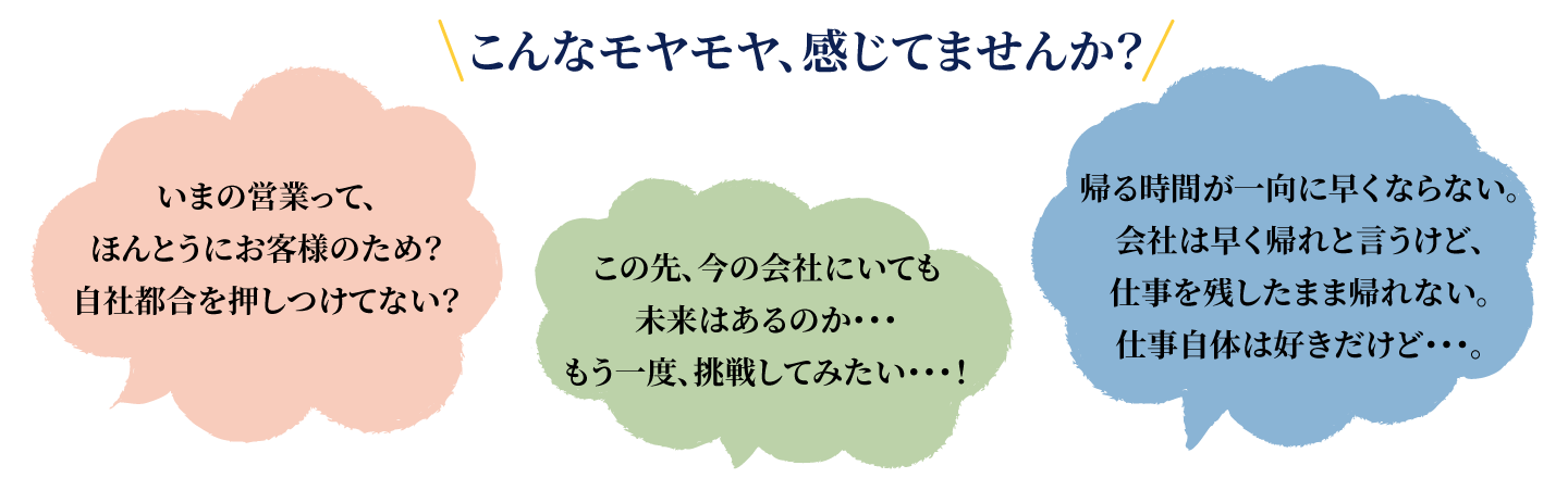 こんなモヤモヤ、感じてませんか?いまの営業って、ほんとうにお客様のため?自社都合を押しつけてない?この先、今の会社にいても未来はあるのか・・・もう一度、挑戦してみたい・・・!帰る時間が一向に早くならない。会社は早く帰れと言うけど、仕事を残したまま帰れない。仕事自体は好きだけど・・・。